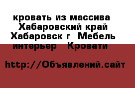 кровать из массива - Хабаровский край, Хабаровск г. Мебель, интерьер » Кровати   